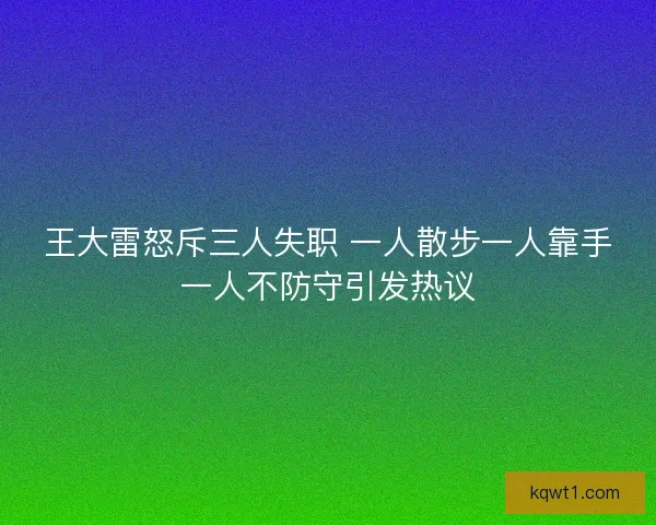 王大雷怒斥三人失职 一人散步一人靠手一人不防守引发热议