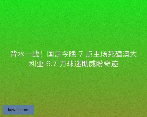背水一战！国足今晚 7 点主场死磕澳大利亚 6.7 万球迷助威盼奇迹