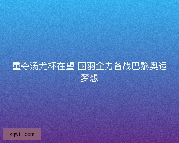 重夺汤尤杯在望 国羽全力备战巴黎奥运梦想