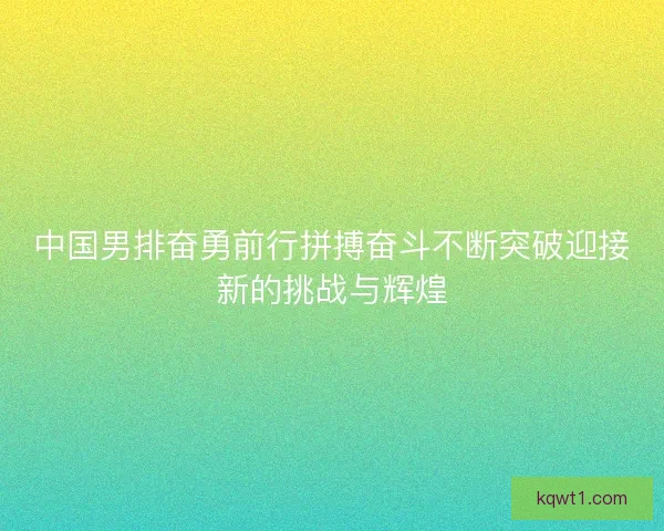中国男排奋勇前行拼搏奋斗不断突破迎接新的挑战与辉煌 中国男排奋勇前行拼搏奋斗不断突破迎接新的挑战与辉煌