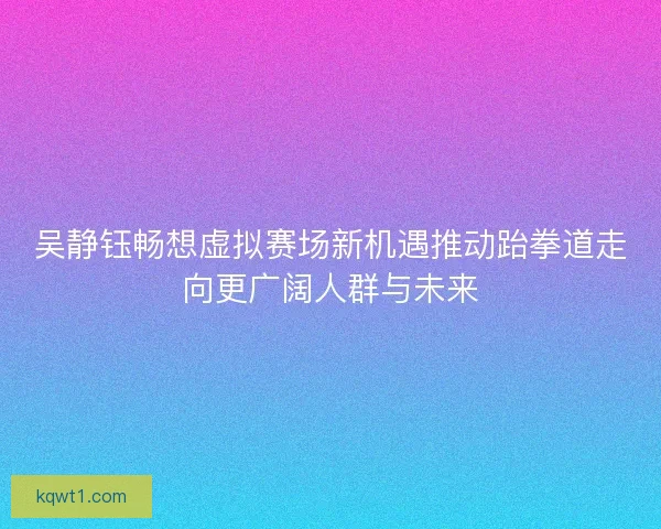 吴静钰畅想虚拟赛场新机遇推动跆拳道走向更广阔人群与未来 吴静钰畅想虚拟赛场新机遇推动跆拳道走向更广阔人群与未来