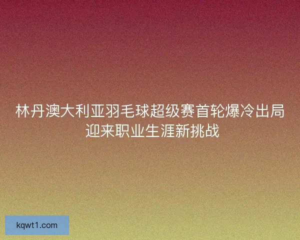 林丹澳大利亚羽毛球超级赛首轮爆冷出局 迎来职业生涯新挑战 林丹澳大利亚羽毛球超级赛首轮爆冷出局 迎来职业生涯新挑战