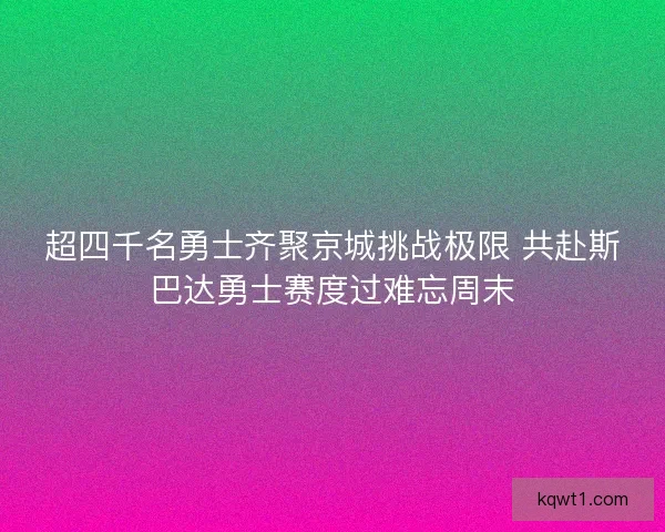 超四千名勇士齐聚京城挑战极限 共赴斯巴达勇士赛度过难忘周末