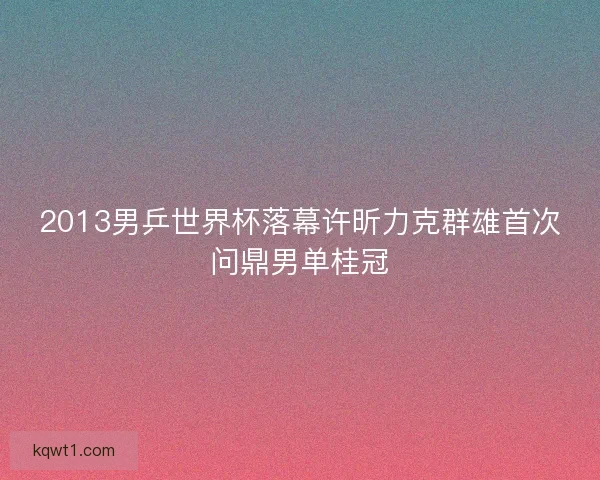 2013男乒世界杯落幕许昕力克群雄首次问鼎男单桂冠