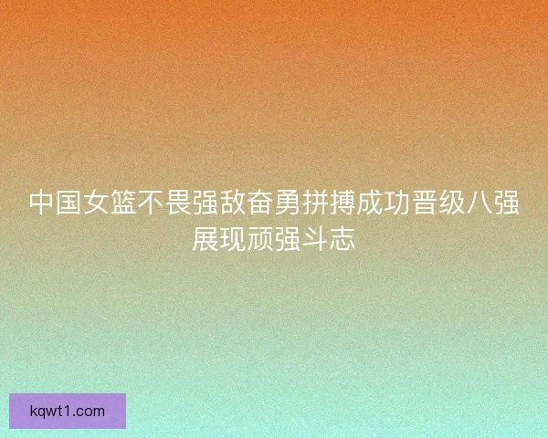 中国女篮不畏强敌奋勇拼搏成功晋级八强展现顽强斗志