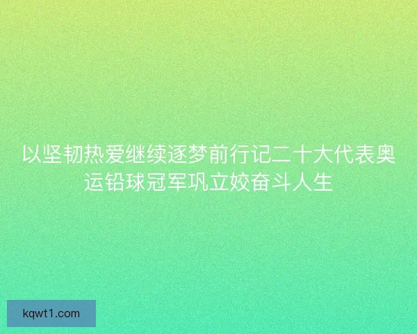 以坚韧热爱继续逐梦前行记二十大代表奥运铅球冠军巩立姣奋斗人生