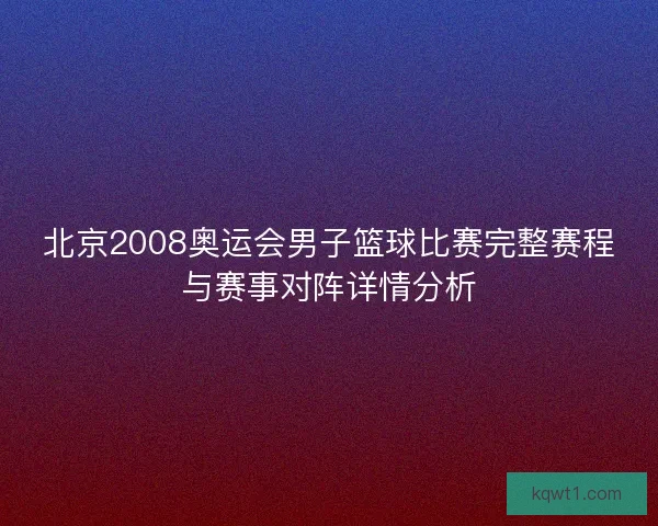 北京2008奥运会男子篮球比赛完整赛程与赛事对阵详情分析