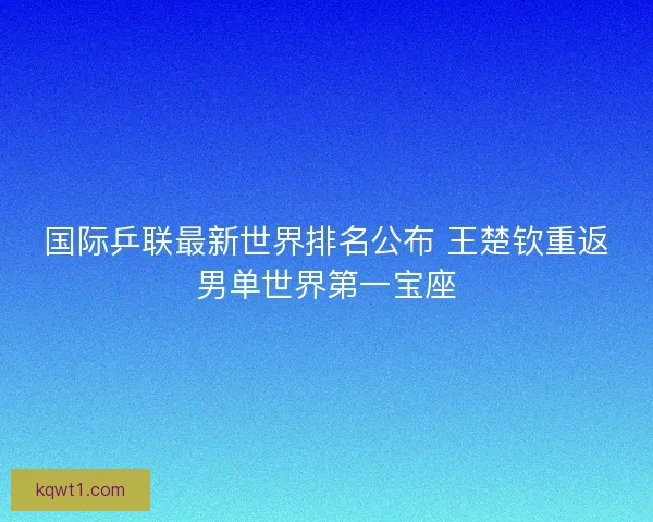 国际乒联最新世界排名公布 王楚钦重返男单世界第一宝座