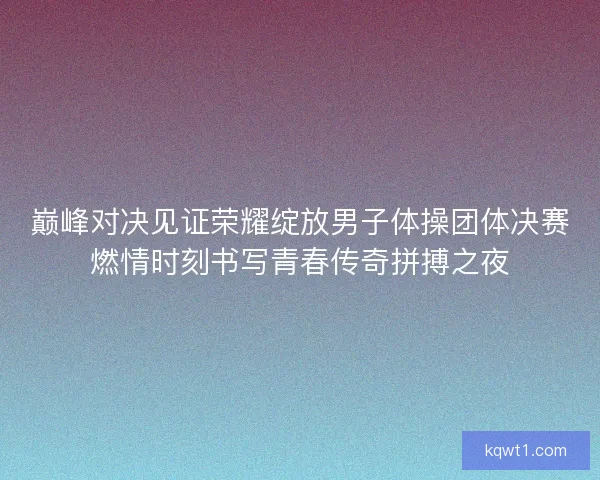 巅峰对决见证荣耀绽放男子体操团体决赛燃情时刻书写青春传奇拼搏之夜