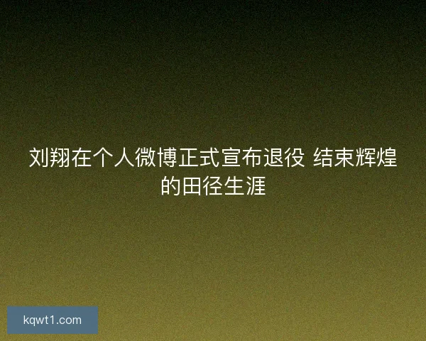 刘翔在个人微博正式宣布退役 结束辉煌的田径生涯