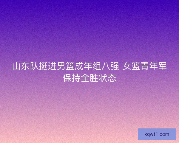 山东队挺进男篮成年组八强 女篮青年军保持全胜状态