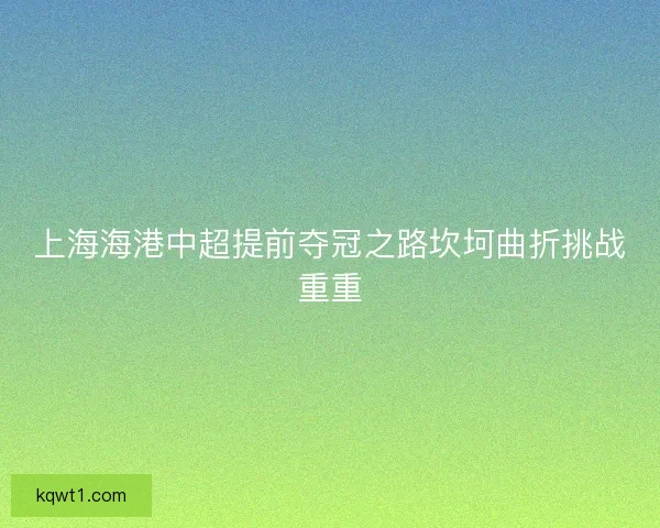 上海海港中超提前夺冠之路坎坷曲折挑战重重 上海海港中超提前夺冠之路坎坷曲折挑战重重