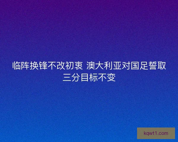 临阵换锋不改初衷 澳大利亚对国足誓取三分目标不变 临阵换锋不改初衷 澳大利亚对国足誓取三分目标不变