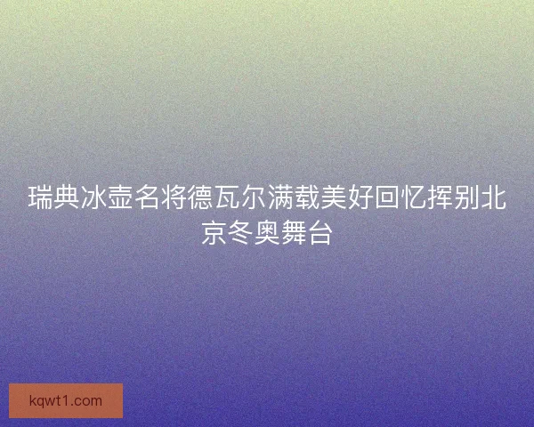 瑞典冰壶名将德瓦尔满载美好回忆挥别北京冬奥舞台