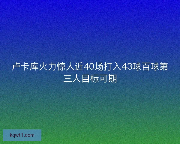 卢卡库火力惊人近40场打入43球百球第三人目标可期