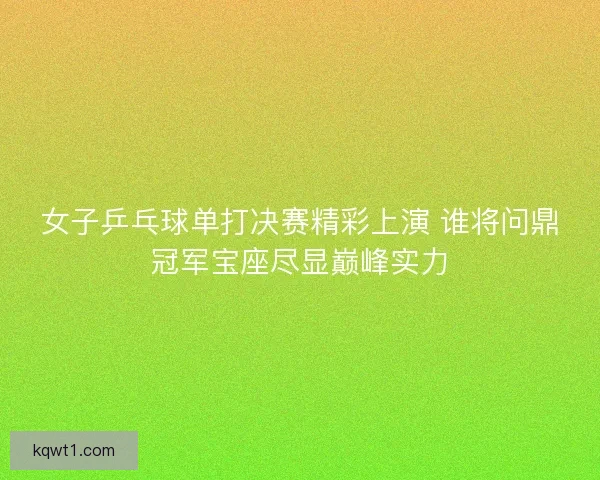 女子乒乓球单打决赛精彩上演 谁将问鼎冠军宝座尽显巅峰实力