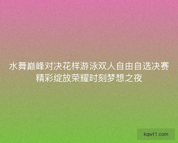 水舞巅峰对决花样游泳双人自由自选决赛精彩绽放荣耀时刻梦想之夜