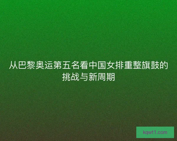 从巴黎奥运第五名看中国女排重整旗鼓的挑战与新周期