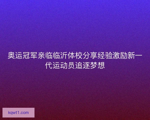 奥运冠军亲临临沂体校分享经验激励新一代运动员追逐梦想