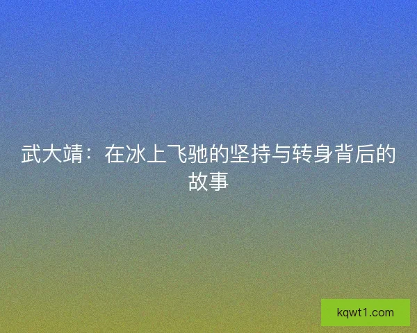 武大靖：在冰上飞驰的坚持与转身背后的故事