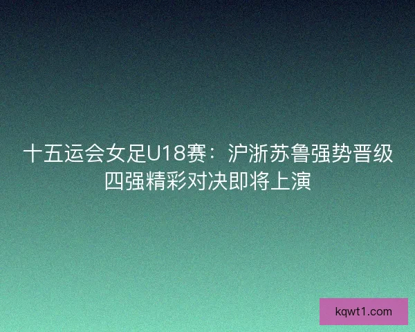 十五运会女足U18赛：沪浙苏鲁强势晋级四强精彩对决即将上演