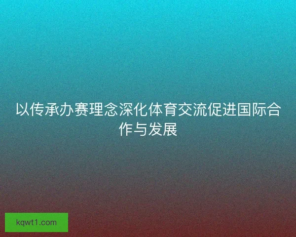以传承办赛理念深化体育交流促进国际合作与发展 以传承办赛理念深化体育交流促进国际合作与发展