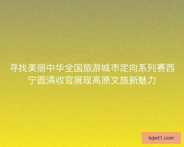 寻找美丽中华全国旅游城市定向系列赛西宁圆满收官展现高原文旅新魅力