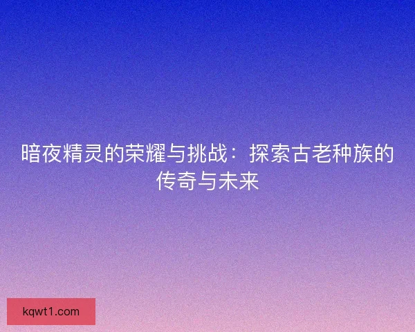 暗夜精灵的荣耀与挑战：探索古老种族的传奇与未来