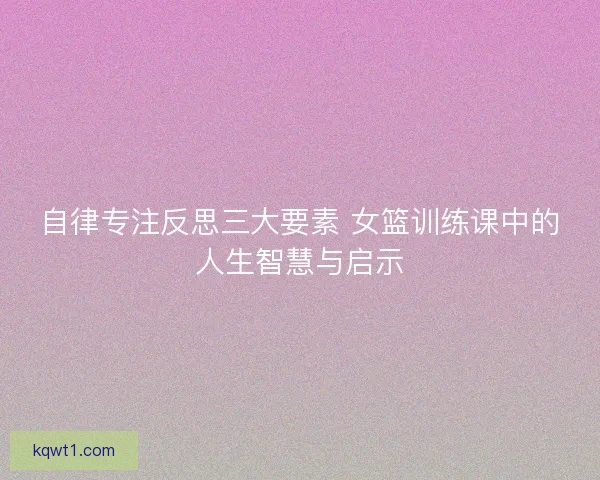 自律专注反思三大要素 女篮训练课中的人生智慧与启示