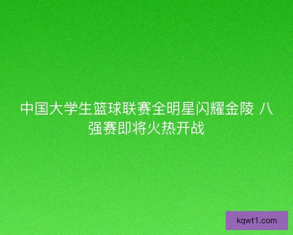 中国大学生篮球联赛全明星闪耀金陵 八强赛即将火热开战 中国大学生篮球联赛全明星闪耀金陵 八强赛即将火热开战