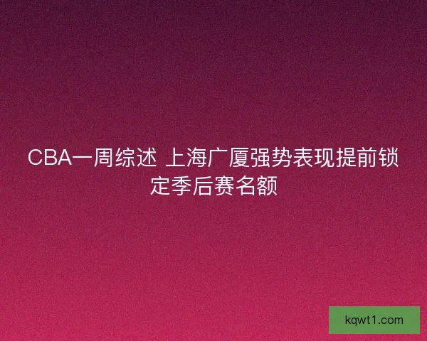 CBA一周综述 上海广厦强势表现提前锁定季后赛名额 CBA一周综述 上海广厦强势表现提前锁定季后赛名额